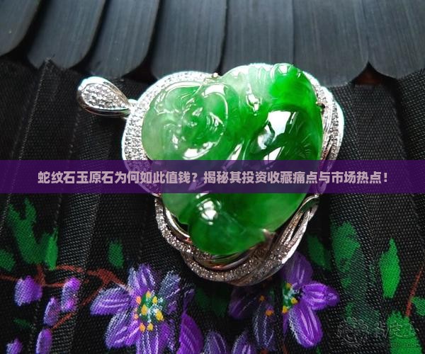 蛇纹石玉原石为何如此值钱？揭秘其投资收藏痛点与市场热点！