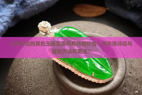三万价位的黑色玉镯是否具有收藏价值？其市场评估与鉴别方法有哪些？