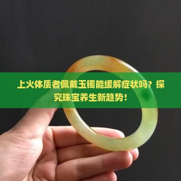 上火体质者佩戴玉镯能缓解症状吗？探究珠宝养生新趋势！