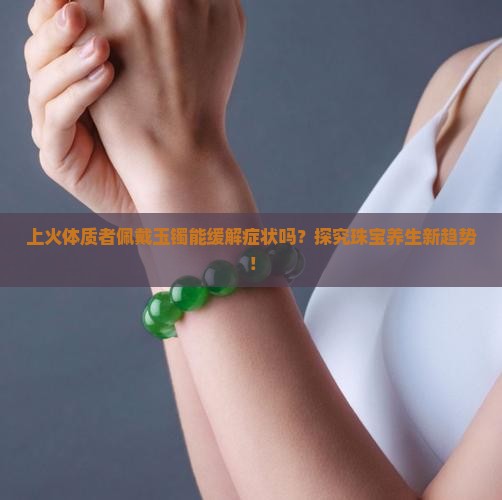 上火体质者佩戴玉镯能缓解症状吗？探究珠宝养生新趋势！