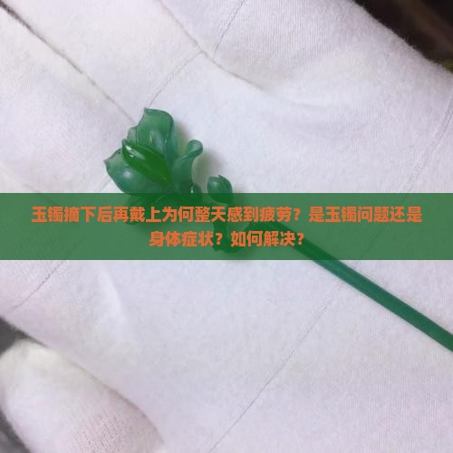 玉镯摘下后再戴上为何整天感到疲劳？是玉镯问题还是身体症状？如何解决？