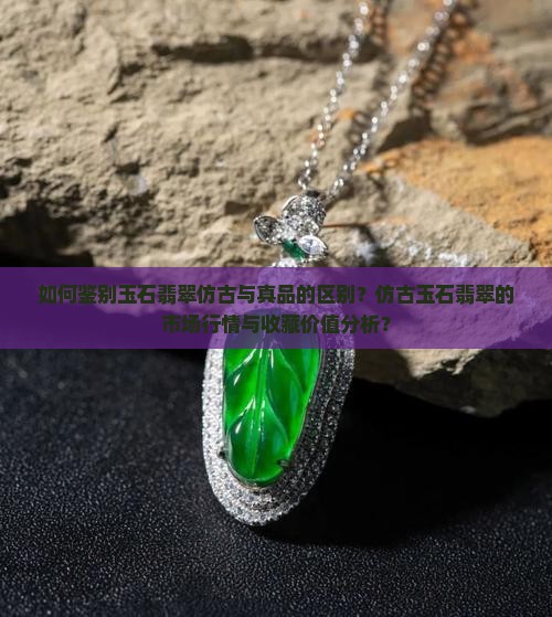 如何鉴别玉石翡翠仿古与真品的区别？仿古玉石翡翠的市场行情与收藏价值分析？
