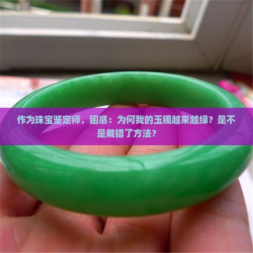 作为珠宝鉴定师，困惑：为何我的玉镯越来越绿？是不是戴错了方法？