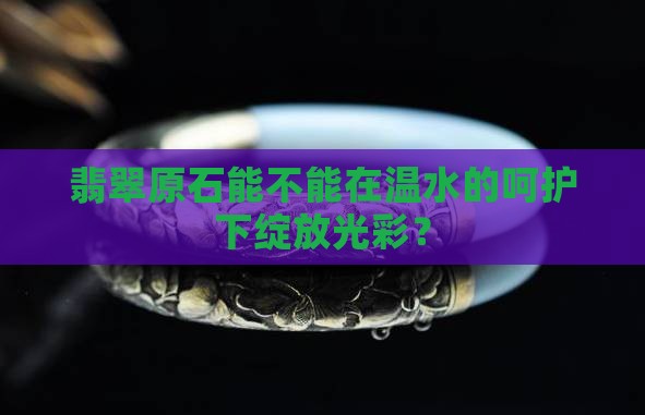 翡翠原石能不能在温水的呵护下绽放光彩？