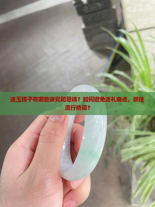 送玉镯子有哪些讲究和忌讳？如何避免送礼痛点，抓住流行热词？