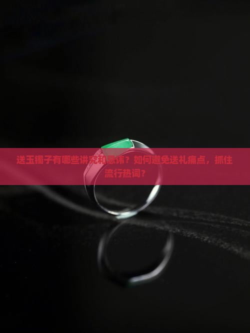 送玉镯子有哪些讲究和忌讳？如何避免送礼痛点，抓住流行热词？