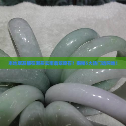 本地翠友都在哪买云南翡翠原石？揭秘5大热门选购地！