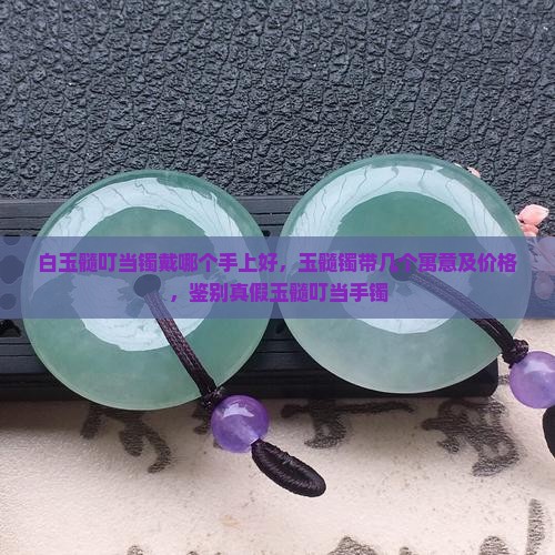 白玉髓叮当镯戴哪个手上好，玉髓镯带几个寓意及价格，鉴别真假玉髓叮当手镯