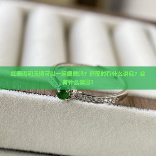 红珊瑚和玉镯可以一起佩戴吗？搭配时有什么讲究？会有什么禁忌？