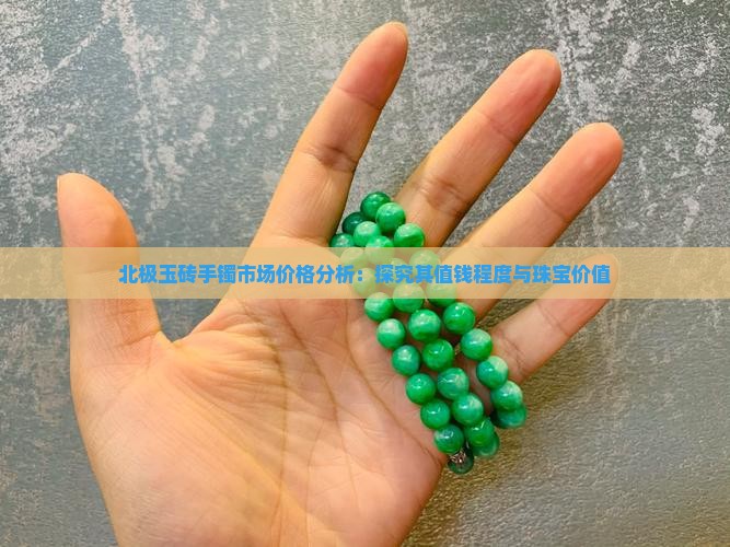 北极玉砖手镯市场价格分析：探究其值钱程度与珠宝价值