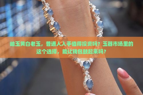 岫玉黄白老玉，普通人入手值得投资吗？玉器市场里的这个选择，能让钱包鼓起来吗？
