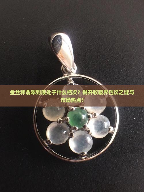 金丝种翡翠到底处于什么档次？揭开收藏界档次之谜与市场热点！