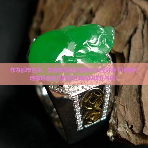 作为都市白领，辛金体质的女性在办公室环境下该如何选择适合自己的玉石饰品以提升气质？