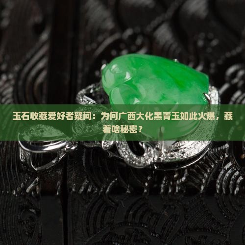 玉石收藏爱好者疑问：为何广西大化黑青玉如此火爆，藏着啥秘密？