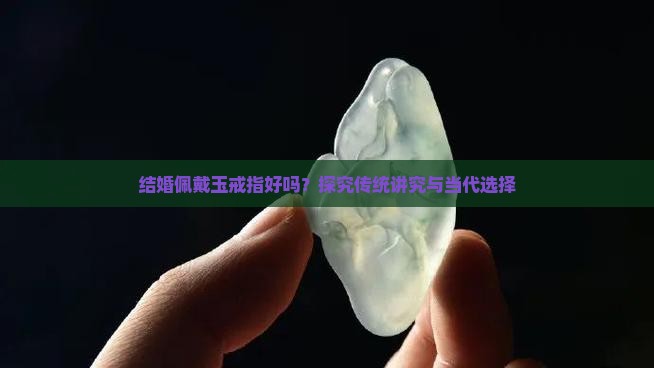 结婚佩戴玉戒指好吗？探究传统讲究与当代选择