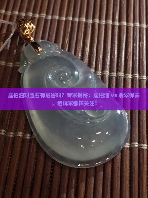 崖柏油对玉石有危害吗？专家揭秘：崖柏油 vs 翡翠保养，老玩家都在关注！