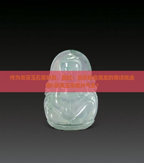 作为资深玉石爱好者，困扰：喜庆场合属龙的我该挑选哪5款美玉来提升气质？