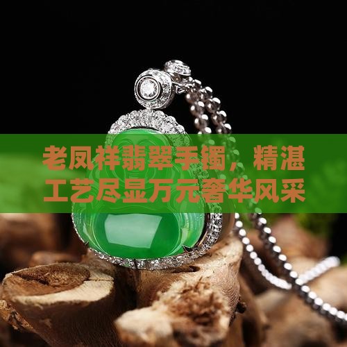 老凤祥翡翠手镯，精湛工艺尽显万元奢华风采