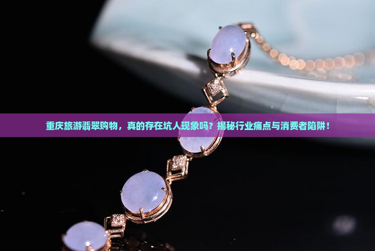 重庆旅游翡翠购物，真的存在坑人现象吗？揭秘行业痛点与消费者陷阱！
