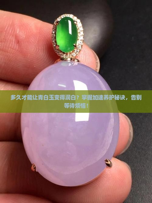 多久才能让青白玉变得润白？掌握加速养护秘诀，告别等待烦恼！