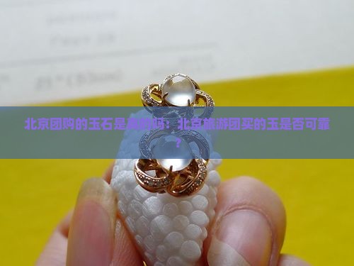 北京团购的玉石是真的吗：北京旅游团买的玉是否可靠？