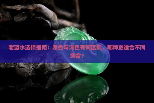 老蓝水选择指南：深色与浅色有何区别，哪种更适合不同场合？