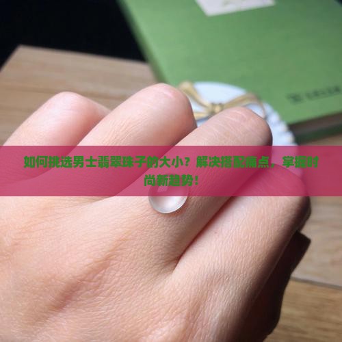 如何挑选男士翡翠珠子的大小？解决搭配痛点，掌握时尚新趋势！