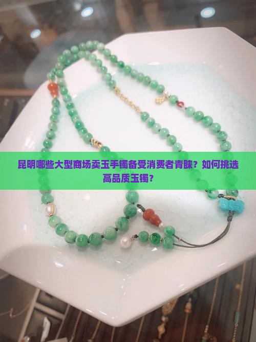 昆明哪些大型商场卖玉手镯备受消费者青睐？如何挑选高品质玉镯？