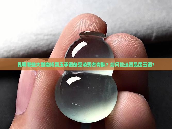 昆明哪些大型商场卖玉手镯备受消费者青睐？如何挑选高品质玉镯？