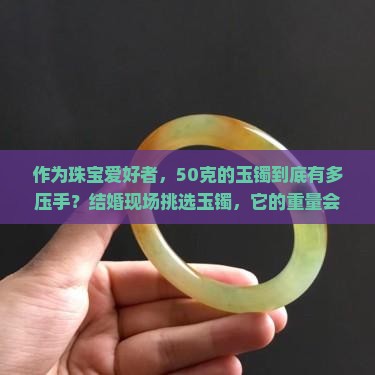 作为珠宝爱好者，50克的玉镯到底有多压手？结婚现场挑选玉镯，它的重量会影响佩戴感受吗？