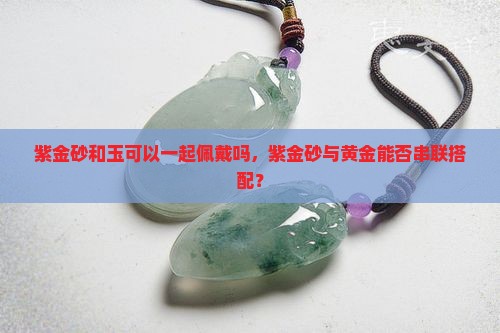 紫金砂和玉可以一起佩戴吗，紫金砂与黄金能否串联搭配？