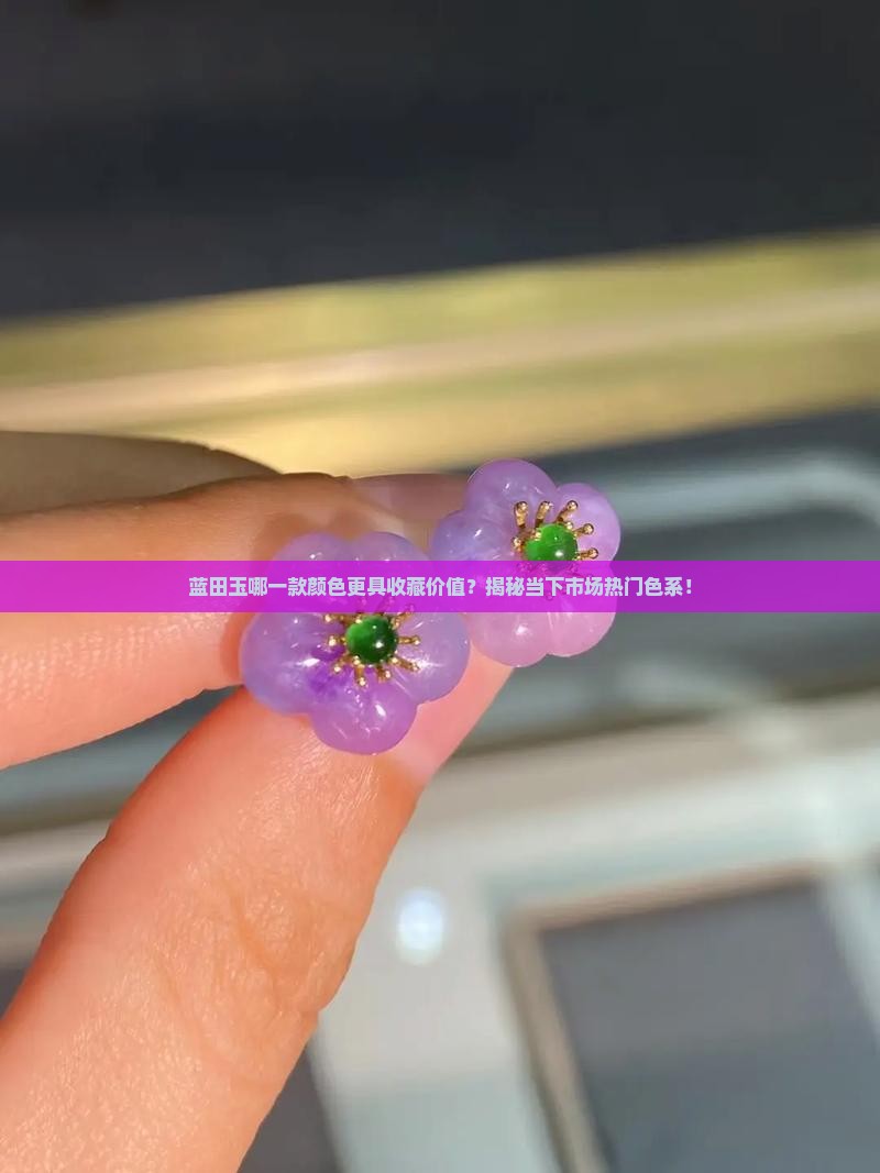 蓝田玉哪一款颜色更具收藏价值？揭秘当下市场热门色系！