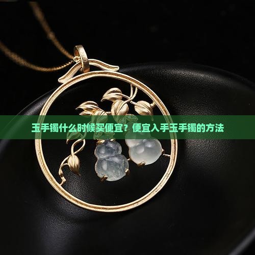 玉手镯什么时候买便宜？便宜入手玉手镯的方法