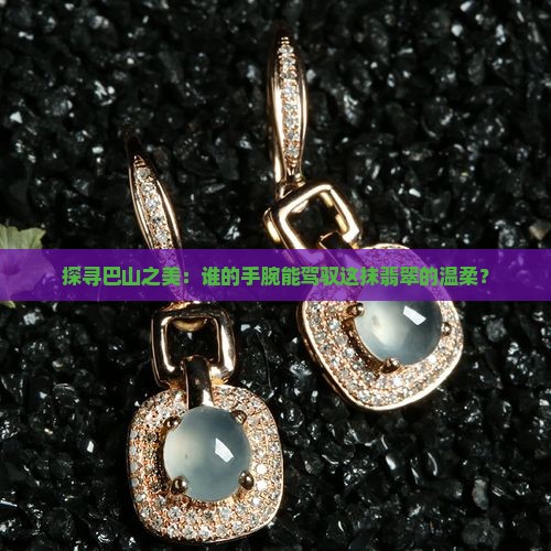 探寻巴山之美：谁的手腕能驾驭这抹翡翠的温柔？