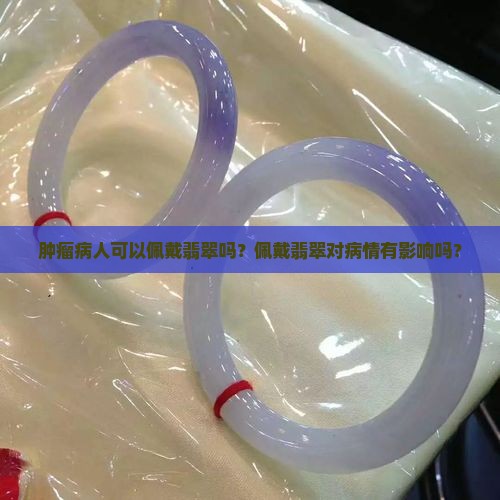 肿瘤病人可以佩戴翡翠吗？佩戴翡翠对病情有影响吗？