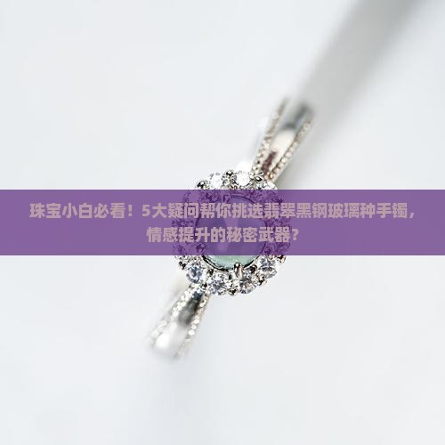 珠宝小白必看！5大疑问帮你挑选翡翠黑钢玻璃种手镯，情感提升的秘密武器？
