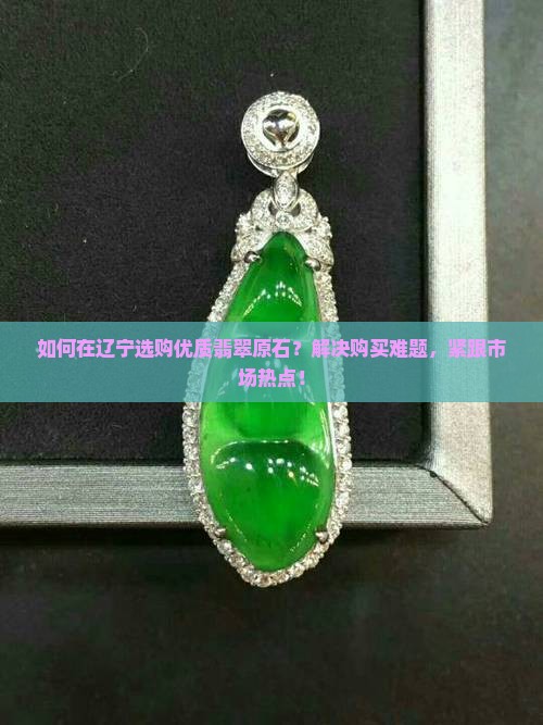 如何在辽宁选购优质翡翠原石？解决购买难题，紧跟市场热点！