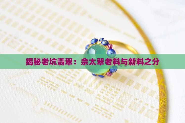 揭秘老坑翡翠：佘太翠老料与新料之分