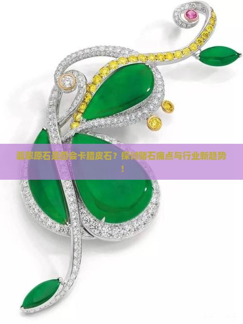 翡翠原石是否会卡腊皮石？探讨赌石痛点与行业新趋势！