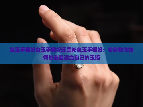 紫玉手镯好白玉手镯好还是粉色玉手镯好：专家教你如何挑选最适合自己的玉镯