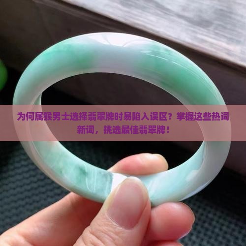 为何属猴男士选择翡翠牌时易陷入误区？掌握这些热词新词，挑选最佳翡翠牌！