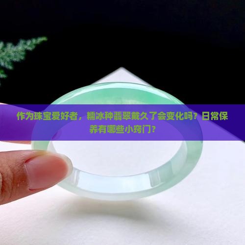 作为珠宝爱好者，糯冰种翡翠戴久了会变化吗？日常保养有哪些小窍门？
