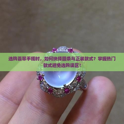选购翡翠手镯时，如何抉择圆条与正装款式？掌握热门款式避免选购误区！