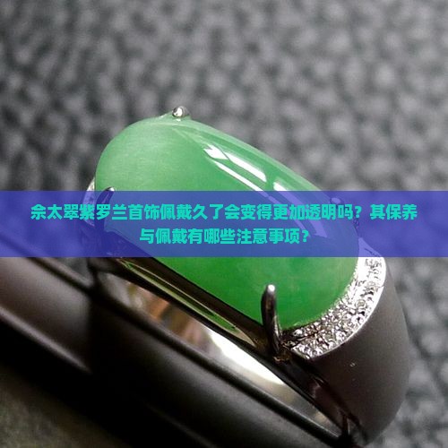 佘太翠紫罗兰首饰佩戴久了会变得更加透明吗？其保养与佩戴有哪些注意事项？