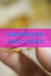 新疆黑羊脂玉有什么好处？羊脂玉功效揭秘：助眠神器、提升气质的时尚单品