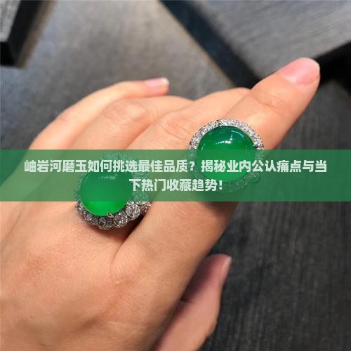 岫岩河磨玉如何挑选最佳品质？揭秘业内公认痛点与当下热门收藏趋势！