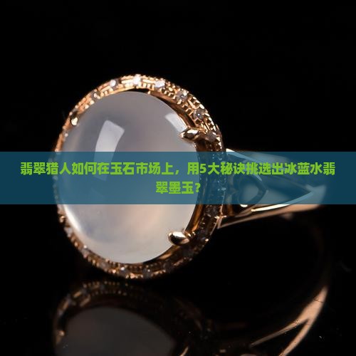 翡翠猎人如何在玉石市场上，用5大秘诀挑选出冰蓝水翡翠墨玉？