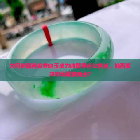 为何新疆若羌黄岫玉成为收藏界热议焦点，能否解决市场稀缺痛点？