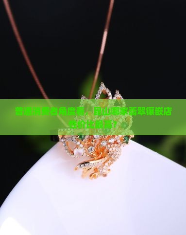 普通消费者角度看，昆山哪家翡翠镶嵌店性价比最高？
