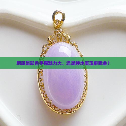 到底是彩色手镯魅力大,还是种水美玉更吸金? 到底是彩色手镯魅力大,还是种水美玉更吸金?